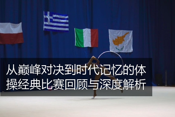 从巅峰对决到时代记忆的体操经典比赛回顾与深度解析