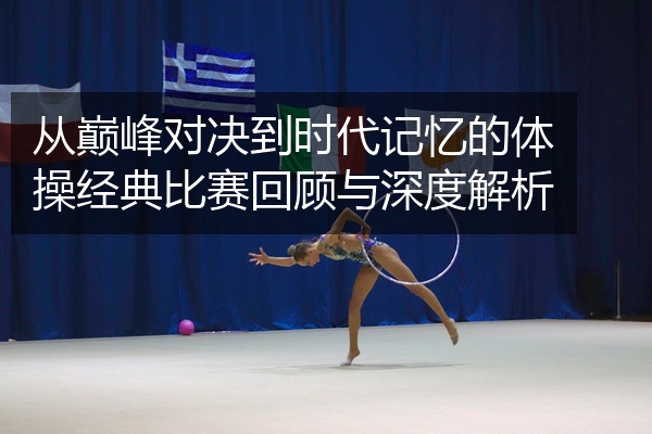 从巅峰对决到时代记忆的体操经典比赛回顾与深度解析