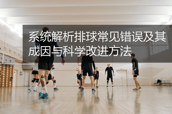 系统解析排球常见错误及其成因与科学改进方法