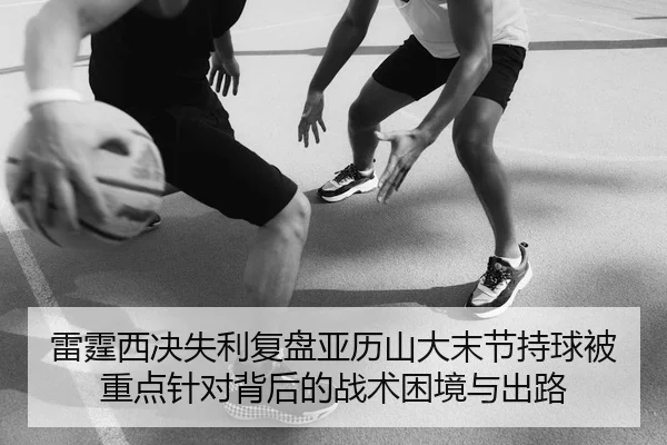 雷霆西决失利复盘亚历山大末节持球被重点针对背后的战术困境与出路