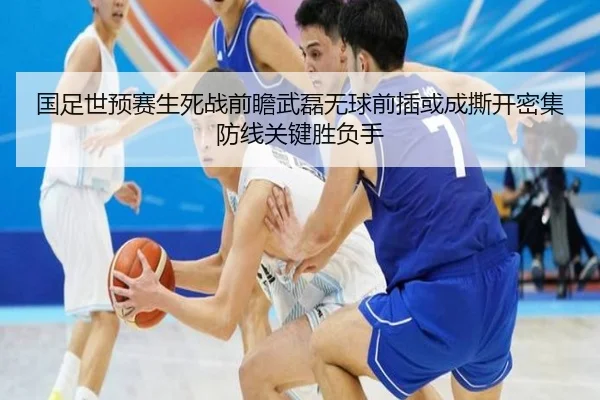 国足世预赛生死战前瞻武磊无球前插或成撕开密集防线关键胜负手